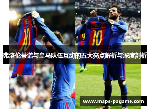 弗洛伦蒂诺与皇马队伍互动的五大亮点解析与深度剖析