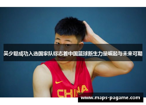 吴少聪成功入选国家队标志着中国篮球新生力量崛起与未来可期