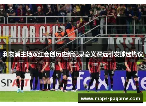 利物浦主场双红会创历史新纪录意义深远引发球迷热议