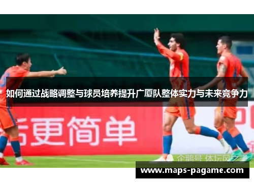如何通过战略调整与球员培养提升广厦队整体实力与未来竞争力
