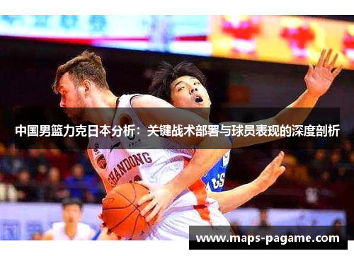 中国男篮力克日本分析：关键战术部署与球员表现的深度剖析