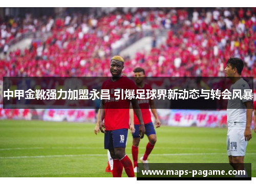 中甲金靴强力加盟永昌 引爆足球界新动态与转会风暴