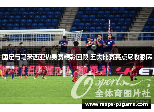国足与马来西亚热身赛精彩回顾 五大比赛亮点尽收眼底 国足与马来西亚热身赛精彩回顾 五大比赛亮点尽收眼底