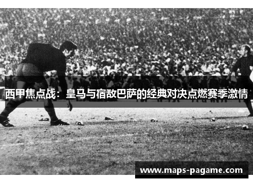 西甲焦点战：皇马与宿敌巴萨的经典对决点燃赛季激情