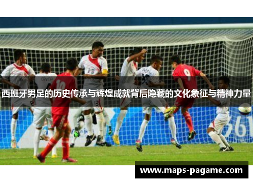 西班牙男足的历史传承与辉煌成就背后隐藏的文化象征与精神力量