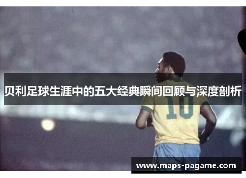 贝利足球生涯中的五大经典瞬间回顾与深度剖析