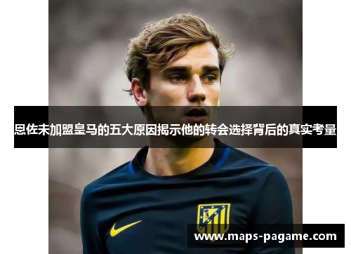 恩佐未加盟皇马的五大原因揭示他的转会选择背后的真实考量