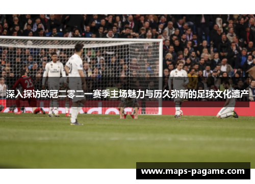 深入探访欧冠二零二一赛季主场魅力与历久弥新的足球文化遗产