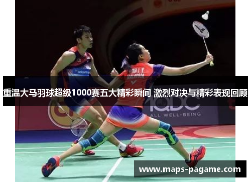 重温大马羽球超级1000赛五大精彩瞬间 激烈对决与精彩表现回顾