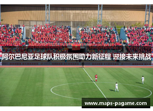 阿尔巴尼亚足球队积极氛围助力新征程 迎接未来挑战