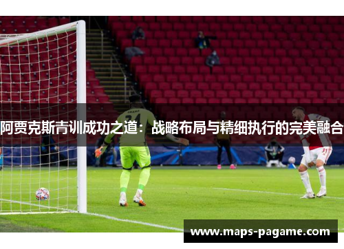 阿贾克斯青训成功之道：战略布局与精细执行的完美融合