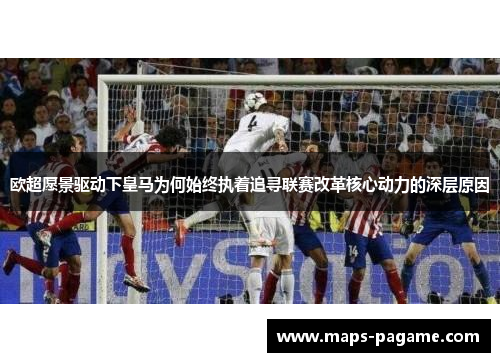 欧超愿景驱动下皇马为何始终执着追寻联赛改革核心动力的深层原因
