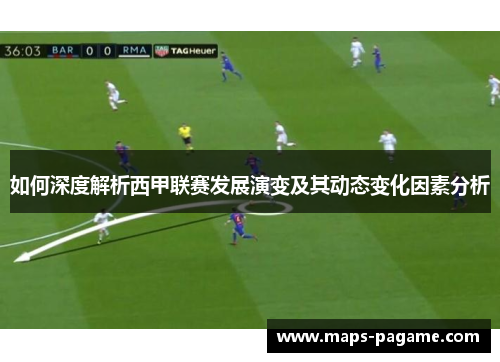 如何深度解析西甲联赛发展演变及其动态变化因素分析