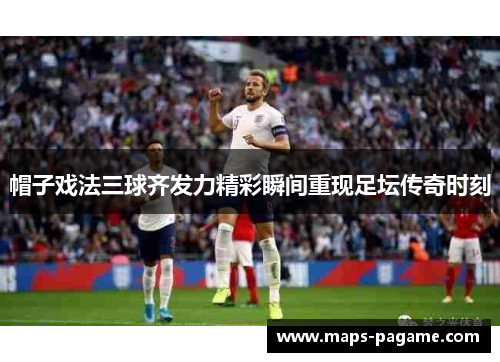 帽子戏法三球齐发力精彩瞬间重现足坛传奇时刻