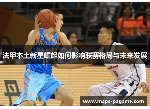 法甲本土新星崛起如何影响联赛格局与未来发展