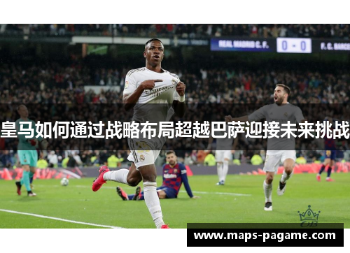 皇马如何通过战略布局超越巴萨迎接未来挑战