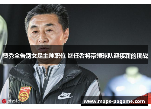 贾秀全告别女足主帅职位 继任者将带领球队迎接新的挑战